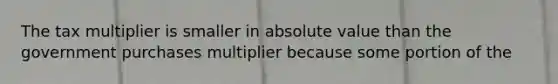 The tax multiplier is smaller in absolute value than the government purchases multiplier because some portion of the