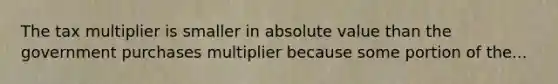 The tax multiplier is smaller in absolute value than the government purchases multiplier because some portion of the...