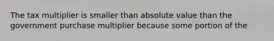 The tax multiplier is smaller than absolute value than the government purchase multiplier because some portion of the