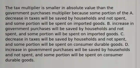 The tax multiplier is smaller in absolute value than the government purchases multiplier because some portion of the A. decrease in taxes will be saved by households and not​ spent, and some portion will be spent on imported goods. B. increase in government purchases will be saved by households and not​ spent, and some portion will be spent on imported goods. C. decrease in taxes will be saved by households and not​ spent, and some portion will be spent on consumer durable goods. D. increase in government purchases will be saved by households and not​ spent, and some portion will be spent on consumer durable goods.