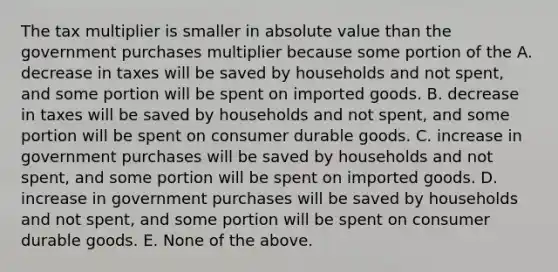 The tax multiplier is smaller in absolute value than the government purchases multiplier because some portion of the A. decrease in taxes will be saved by households and not spent, and some portion will be spent on imported goods. B. decrease in taxes will be saved by households and not spent, and some portion will be spent on consumer durable goods. C. increase in government purchases will be saved by households and not spent, and some portion will be spent on imported goods. D. increase in government purchases will be saved by households and not spent, and some portion will be spent on consumer durable goods. E. None of the above.