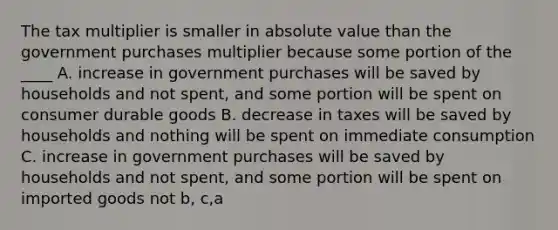 The tax multiplier is smaller in <a href='https://www.questionai.com/knowledge/kbbTh4ZPeb-absolute-value' class='anchor-knowledge'>absolute value</a> than the government purchases multiplier because some portion of the ____ A. increase in government purchases will be saved by households and not spent, and some portion will be spent on consumer durable goods B. decrease in taxes will be saved by households and nothing will be spent on immediate consumption C. increase in government purchases will be saved by households and not spent, and some portion will be spent on imported goods not b, c,a