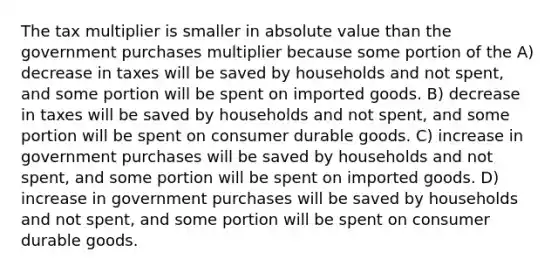 The tax multiplier is smaller in <a href='https://www.questionai.com/knowledge/kbbTh4ZPeb-absolute-value' class='anchor-knowledge'>absolute value</a> than the government purchases multiplier because some portion of the A) decrease in taxes will be saved by households and not spent, and some portion will be spent on imported goods. B) decrease in taxes will be saved by households and not spent, and some portion will be spent on consumer durable goods. C) increase in government purchases will be saved by households and not spent, and some portion will be spent on imported goods. D) increase in government purchases will be saved by households and not spent, and some portion will be spent on consumer durable goods.