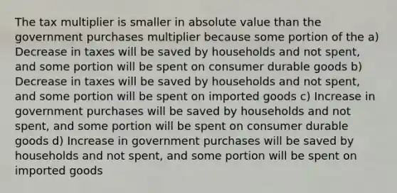 The tax multiplier is smaller in absolute value than the government purchases multiplier because some portion of the a) Decrease in taxes will be saved by households and not spent, and some portion will be spent on consumer durable goods b) Decrease in taxes will be saved by households and not spent, and some portion will be spent on imported goods c) Increase in government purchases will be saved by households and not spent, and some portion will be spent on consumer durable goods d) Increase in government purchases will be saved by households and not spent, and some portion will be spent on imported goods