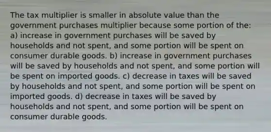 The tax multiplier is smaller in absolute value than the government purchases multiplier because some portion of the: a) increase in government purchases will be saved by households and not spent, and some portion will be spent on consumer durable goods. b) increase in government purchases will be saved by households and not spent, and some portion will be spent on imported goods. c) decrease in taxes will be saved by households and not spent, and some portion will be spent on imported goods. d) decrease in taxes will be saved by households and not spent, and some portion will be spent on consumer durable goods.