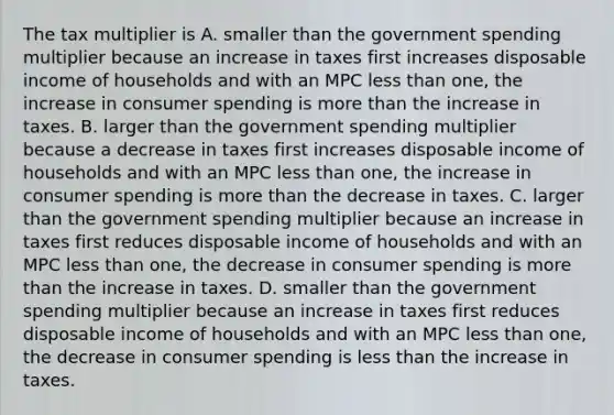 The tax multiplier is A. smaller than the government spending multiplier because an increase in taxes first increases disposable income of households and with an MPC less than​ one, the increase in consumer spending is more than the increase in taxes. B. larger than the government spending multiplier because a decrease in taxes first increases disposable income of households and with an MPC less than​ one, the increase in consumer spending is more than the decrease in taxes. C. larger than the government spending multiplier because an increase in taxes first reduces disposable income of households and with an MPC less than​ one, the decrease in consumer spending is more than the increase in taxes. D. smaller than the government spending multiplier because an increase in taxes first reduces disposable income of households and with an MPC less than​ one, the decrease in consumer spending is less than the increase in taxes.