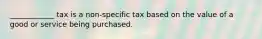 ____________ tax is a non-specific tax based on the value of a good or service being purchased.