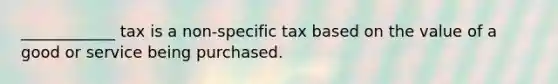 ____________ tax is a non-specific tax based on the value of a good or service being purchased.