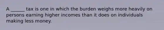 A ______ tax is one in which the burden weighs more heavily on persons earning higher incomes than it does on individuals making less money.