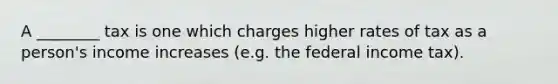 A ________ tax is one which charges higher rates of tax as a person's income increases (e.g. the federal income tax).