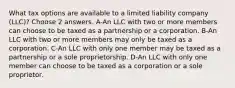 What tax options are available to a limited liability company (LLC)? Choose 2 answers. A-An LLC with two or more members can choose to be taxed as a partnership or a corporation. B-An LLC with two or more members may only be taxed as a corporation. C-An LLC with only one member may be taxed as a partnership or a sole proprietorship. D-An LLC with only one member can choose to be taxed as a corporation or a sole proprietor.