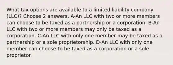 What tax options are available to a limited liability company (LLC)? Choose 2 answers. A-An LLC with two or more members can choose to be taxed as a partnership or a corporation. B-An LLC with two or more members may only be taxed as a corporation. C-An LLC with only one member may be taxed as a partnership or a sole proprietorship. D-An LLC with only one member can choose to be taxed as a corporation or a sole proprietor.