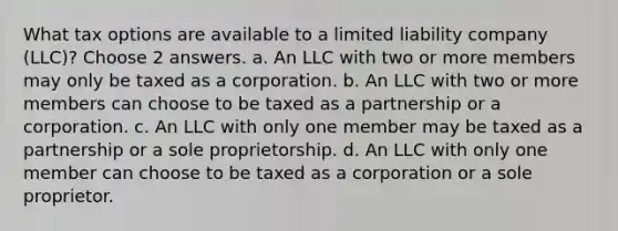 What tax options are available to a limited liability company (LLC)? Choose 2 answers. a. An LLC with two or more members may only be taxed as a corporation. b. An LLC with two or more members can choose to be taxed as a partnership or a corporation. c. An LLC with only one member may be taxed as a partnership or a sole proprietorship. d. An LLC with only one member can choose to be taxed as a corporation or a sole proprietor.