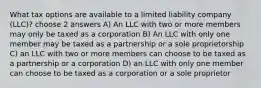 What tax options are available to a limited liability company (LLC)? choose 2 answers A) An LLC with two or more members may only be taxed as a corporation B) An LLC with only one member may be taxed as a partnership or a sole proprietorship C) an LLC with two or more members can choose to be taxed as a partnership or a corporation D) an LLC with only one member can choose to be taxed as a corporation or a sole proprietor