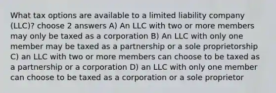 What tax options are available to a limited liability company (LLC)? choose 2 answers A) An LLC with two or more members may only be taxed as a corporation B) An LLC with only one member may be taxed as a partnership or a sole proprietorship C) an LLC with two or more members can choose to be taxed as a partnership or a corporation D) an LLC with only one member can choose to be taxed as a corporation or a sole proprietor