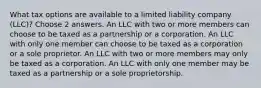 What tax options are available to a limited liability company (LLC)? Choose 2 answers. An LLC with two or more members can choose to be taxed as a partnership or a corporation. An LLC with only one member can choose to be taxed as a corporation or a sole proprietor. An LLC with two or more members may only be taxed as a corporation. An LLC with only one member may be taxed as a partnership or a sole proprietorship.