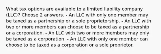 What tax options are available to a limited liability company (LLC)? Choose 2 answers. - An LLC with only one member may be taxed as a partnership or a sole proprietorship. - An LLC with two or more members can choose to be taxed as a partnership or a corporation. - An LLC with two or more members may only be taxed as a corporation. - An LLC with only one member can choose to be taxed as a corporation or a sole proprietor.