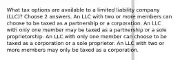 What tax options are available to a limited liability company (LLC)? Choose 2 answers. An LLC with two or more members can choose to be taxed as a partnership or a corporation. An LLC with only one member may be taxed as a partnership or a sole proprietorship. An LLC with only one member can choose to be taxed as a corporation or a sole proprietor. An LLC with two or more members may only be taxed as a corporation.