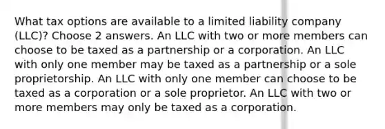 What tax options are available to a limited liability company (LLC)? Choose 2 answers. An LLC with two or more members can choose to be taxed as a partnership or a corporation. An LLC with only one member may be taxed as a partnership or a sole proprietorship. An LLC with only one member can choose to be taxed as a corporation or a sole proprietor. An LLC with two or more members may only be taxed as a corporation.