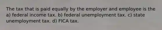 The tax that is paid equally by the employer and employee is the a) federal income tax. b) federal unemployment tax. c) state unemployment tax. d) FICA tax.