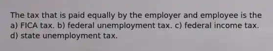 The tax that is paid equally by the employer and employee is the a) FICA tax. b) federal unemployment tax. c) federal income tax. d) state unemployment tax.