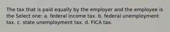 The tax that is paid equally by the employer and the employee is the Select one: a. federal income tax. b. federal unemployment tax. c. state unemployment tax. d. FICA tax.