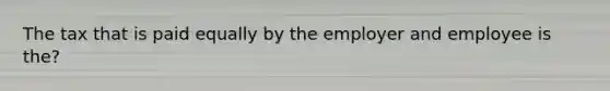The tax that is paid equally by the employer and employee is the?