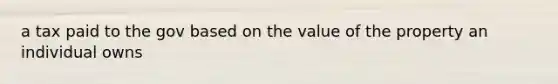 a tax paid to the gov based on the value of the property an individual owns