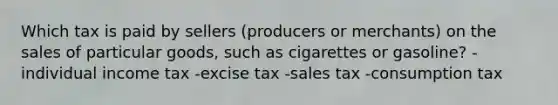 Which tax is paid by sellers (producers or merchants) on the sales of particular goods, such as cigarettes or gasoline? -individual income tax -excise tax -sales tax -consumption tax