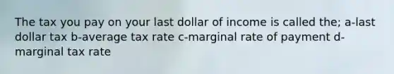 The tax you pay on your last dollar of income is called the; a-last dollar tax b-average tax rate c-marginal rate of payment d-marginal tax rate