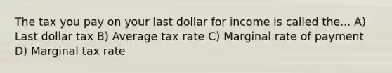 The tax you pay on your last dollar for income is called the... A) Last dollar tax B) Average tax rate C) Marginal rate of payment D) Marginal tax rate