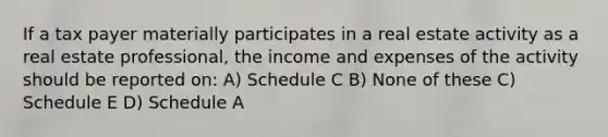 If a tax payer materially participates in a real estate activity as a real estate professional, the income and expenses of the activity should be reported on: A) Schedule C B) None of these C) Schedule E D) Schedule A