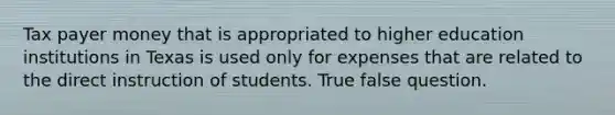 Tax payer money that is appropriated to higher education institutions in Texas is used only for expenses that are related to the direct instruction of students. True false question.