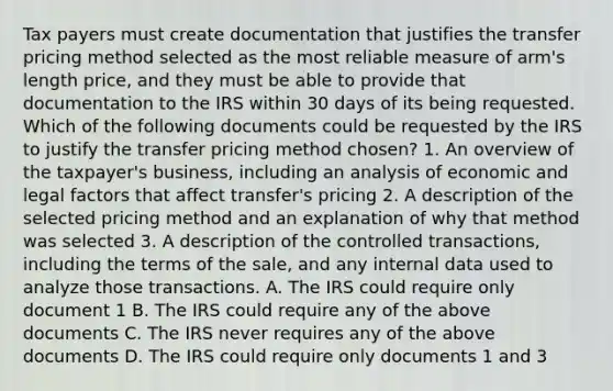 Tax payers must create documentation that justifies the transfer pricing method selected as the most reliable measure of arm's length price, and they must be able to provide that documentation to the IRS within 30 days of its being requested. Which of the following documents could be requested by the IRS to justify the transfer pricing method chosen? 1. An overview of the taxpayer's business, including an analysis of economic and legal factors that affect transfer's pricing 2. A description of the selected pricing method and an explanation of why that method was selected 3. A description of the controlled transactions, including the terms of the sale, and any internal data used to analyze those transactions. A. The IRS could require only document 1 B. The IRS could require any of the above documents C. The IRS never requires any of the above documents D. The IRS could require only documents 1 and 3