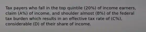 Tax payers who fall in the top quintile (20%) of income earners, claim (A%) of income, and shoulder almost (B%) of the federal tax burden which results in an effective tax rate of (C%), considerable (D) of their share of income.