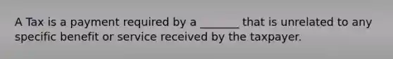 A Tax is a payment required by a _______ that is unrelated to any specific benefit or service received by the taxpayer.