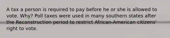 A tax a person is required to pay before he or she is allowed to vote. Why? <a href='https://www.questionai.com/knowledge/k43Zfw6zsW-poll-tax' class='anchor-knowledge'>poll tax</a>es were used in many southern states after the Reconstruction period to restrict African-American citizens' right to vote.