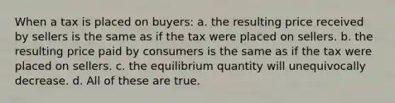 When a tax is placed on buyers: a. the resulting price received by sellers is the same as if the tax were placed on sellers. b. the resulting price paid by consumers is the same as if the tax were placed on sellers. c. the equilibrium quantity will unequivocally decrease. d. All of these are true.