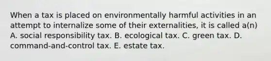 When a tax is placed on environmentally harmful activities in an attempt to internalize some of their externalities, it is called a(n) A. social responsibility tax. B. ecological tax. C. green tax. D. command-and-control tax. E. estate tax.