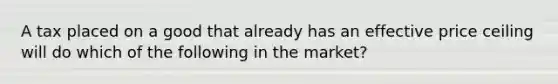 A tax placed on a good that already has an effective price ceiling will do which of the following in the market?