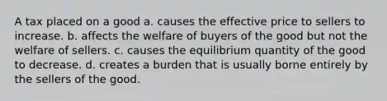 A tax placed on a good a. causes the effective price to sellers to increase. b. affects the welfare of buyers of the good but not the welfare of sellers. c. causes the equilibrium quantity of the good to decrease. d. creates a burden that is usually borne entirely by the sellers of the good.