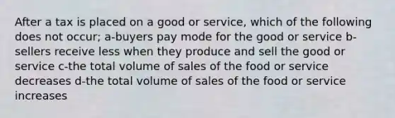 After a tax is placed on a good or service, which of the following does not occur; a-buyers pay mode for the good or service b-sellers receive less when they produce and sell the good or service c-the total volume of sales of the food or service decreases d-the total volume of sales of the food or service increases