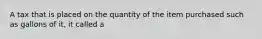 A tax that is placed on the quantity of the item purchased such as gallons of it, it called a