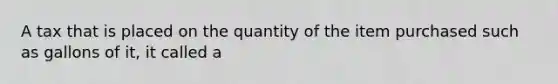 A tax that is placed on the quantity of the item purchased such as gallons of it, it called a