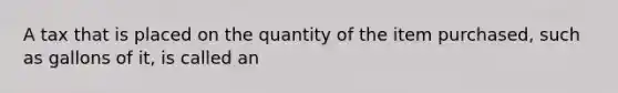 A tax that is placed on the quantity of the item purchased, such as gallons of it, is called an