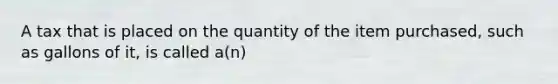 A tax that is placed on the quantity of the item purchased, such as gallons of it, is called a(n)