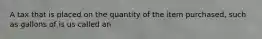 A tax that is placed on the quantity of the item purchased, such as gallons of is us called an