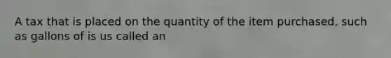 A tax that is placed on the quantity of the item purchased, such as gallons of is us called an