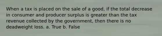 When a tax is placed on the sale of a good, if the total decrease in consumer and producer surplus is greater than the tax revenue collected by the government, then there is no deadweight loss. a. True b. False