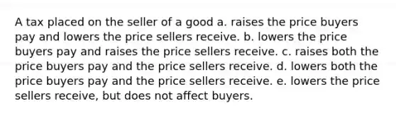 A tax placed on the seller of a good a. raises the price buyers pay and lowers the price sellers receive. b. lowers the price buyers pay and raises the price sellers receive. c. raises both the price buyers pay and the price sellers receive. d. lowers both the price buyers pay and the price sellers receive. e. lowers the price sellers receive, but does not affect buyers.